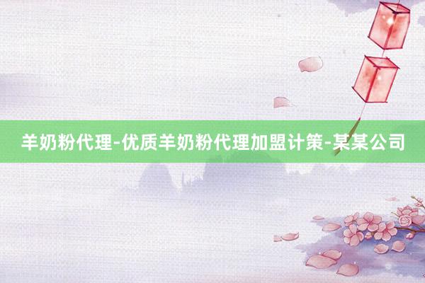 羊奶粉代理-优质羊奶粉代理加盟计策-某某公司